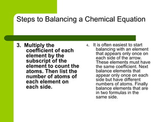 Steps to Balancing a Chemical Equation
3. Multiply the
coefficient of each
element by the
subscript of the
element to count the
atoms. Then list the
number of atoms of
each element on
each side.
4. It is often easiest to start
balancing with an element
that appears only once on
each side of the arrow.
These elements must have
the same coefficient. Next
balance elements that
appear only once on each
side but have different
numbers of atoms. Finally
balance elements that are
in two formulas in the
same side.
 