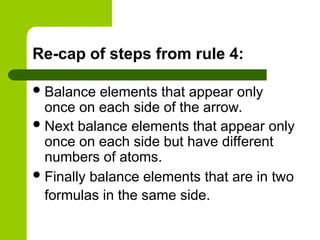 Re-cap of steps from rule 4:
Balance elements that appear only
once on each side of the arrow.
Next balance elements that appear only
once on each side but have different
numbers of atoms.
Finally balance elements that are in two
formulas in the same side.
 