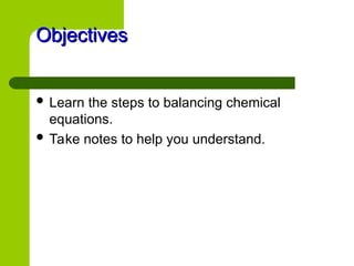 Objectives
Objectives
 Learn the steps to balancing chemical
equations.
 Take notes to help you understand.
 