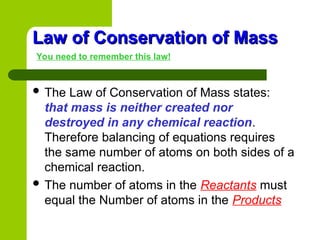 Law of Conservation of Mass
Law of Conservation of Mass
You need to remember this law!
 The Law of Conservation of Mass states:
that mass is neither created nor
destroyed in any chemical reaction.
Therefore balancing of equations requires
the same number of atoms on both sides of a
chemical reaction.
 The number of atoms in the Reactants must
equal the Number of atoms in the Products
 