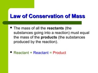Law of Conservation of Mass
Law of Conservation of Mass
 The mass of all the reactants (the
substances going into a reaction) must equal
the mass of the products (the substances
produced by the reaction).
 Reactant + Reactant = Product
 