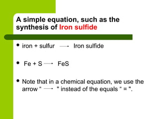 A simple equation, such as the
synthesis of Iron sulfide
 iron + sulfur Iron sulfide
 Fe + S FeS
 Note that in a chemical equation, we use the
arrow “ " instead of the equals “ = ".
 