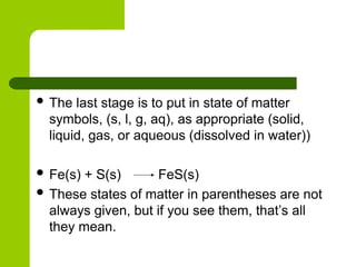  The last stage is to put in state of matter
symbols, (s, l, g, aq), as appropriate (solid,
liquid, gas, or aqueous (dissolved in water))
 Fe(s) + S(s) FeS(s)
 These states of matter in parentheses are not
always given, but if you see them, that’s all
they mean.
 