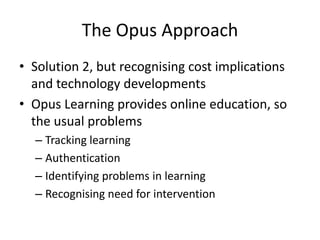 The Opus Approach
• Solution 2, but recognising cost implications
  and technology developments
• Opus Learning provides online education, so
  the usual problems
  – Tracking learning
  – Authentication
  – Identifying problems in learning
  – Recognising need for intervention
 