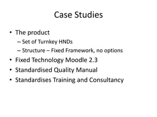 Case Studies
• The product
  – Set of Turnkey HNDs
  – Structure – Fixed Framework, no options
• Fixed Technology Moodle 2.3
• Standardised Quality Manual
• Standardises Training and Consultancy
 
