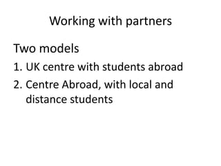 Working with partners

Two models
1. UK centre with students abroad
2. Centre Abroad, with local and
   distance students
 
