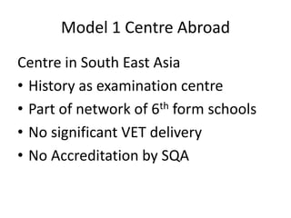 Model 1 Centre Abroad
Centre in South East Asia
• History as examination centre
• Part of network of 6th form schools
• No significant VET delivery
• No Accreditation by SQA
 