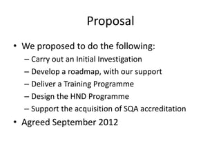 Proposal
• We proposed to do the following:
  – Carry out an Initial Investigation
  – Develop a roadmap, with our support
  – Deliver a Training Programme
  – Design the HND Programme
  – Support the acquisition of SQA accreditation
• Agreed September 2012
 
