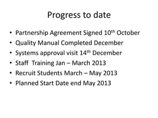 Progress to date
•   Partnership Agreement Signed 10th October
•   Quality Manual Completed December
•   Systems approval visit 14th December
•   Staff Training Jan – March 2013
•   Recruit Students March – May 2013
•   Planned Start Date end May 2013
 