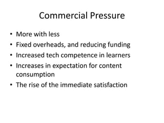 Commercial Pressure
• More with less
• Fixed overheads, and reducing funding
• Increased tech competence in learners
• Increases in expectation for content
  consumption
• The rise of the immediate satisfaction
 