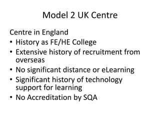 Model 2 UK Centre
Centre in England
• History as FE/HE College
• Extensive history of recruitment from
  overseas
• No significant distance or eLearning
• Significant history of technology
  support for learning
• No Accreditation by SQA
 