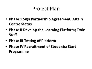 Project Plan
• Phase 1 Sign Partnership Agreement; Attain
  Centre Status
• Phase II Develop the Learning Platform; Train
  Staff
• Phase III Testing of Platform
• Phase IV Recruitment of Students; Start
  Programme
 