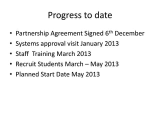Progress to date
•   Partnership Agreement Signed 6th December
•   Systems approval visit January 2013
•   Staff Training March 2013
•   Recruit Students March – May 2013
•   Planned Start Date May 2013
 