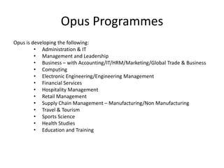 Opus Programmes
Opus is developing the following:
         • Administration & IT
         • Management and Leadership
         • Business – with Accounting/IT/HRM/Marketing/Global Trade & Business
         • Computing
         • Electronic Engineering/Engineering Management
         • Financial Services
         • Hospitality Management
         • Retail Management
         • Supply Chain Management – Manufacturing/Non Manufacturing
         • Travel & Tourism
         • Sports Science
         • Health Studies
         • Education and Training
 
