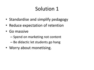 Solution 1
• Standardise and simplify pedagogy
• Reduce expectation of retention
• Go massive
  – Spend on marketing not content
  – Be didactic let students go hang
• Worry about monetising.
 
