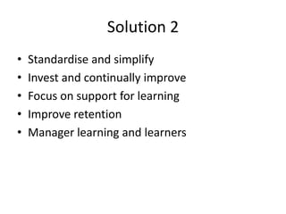 Solution 2
•   Standardise and simplify
•   Invest and continually improve
•   Focus on support for learning
•   Improve retention
•   Manager learning and learners
 