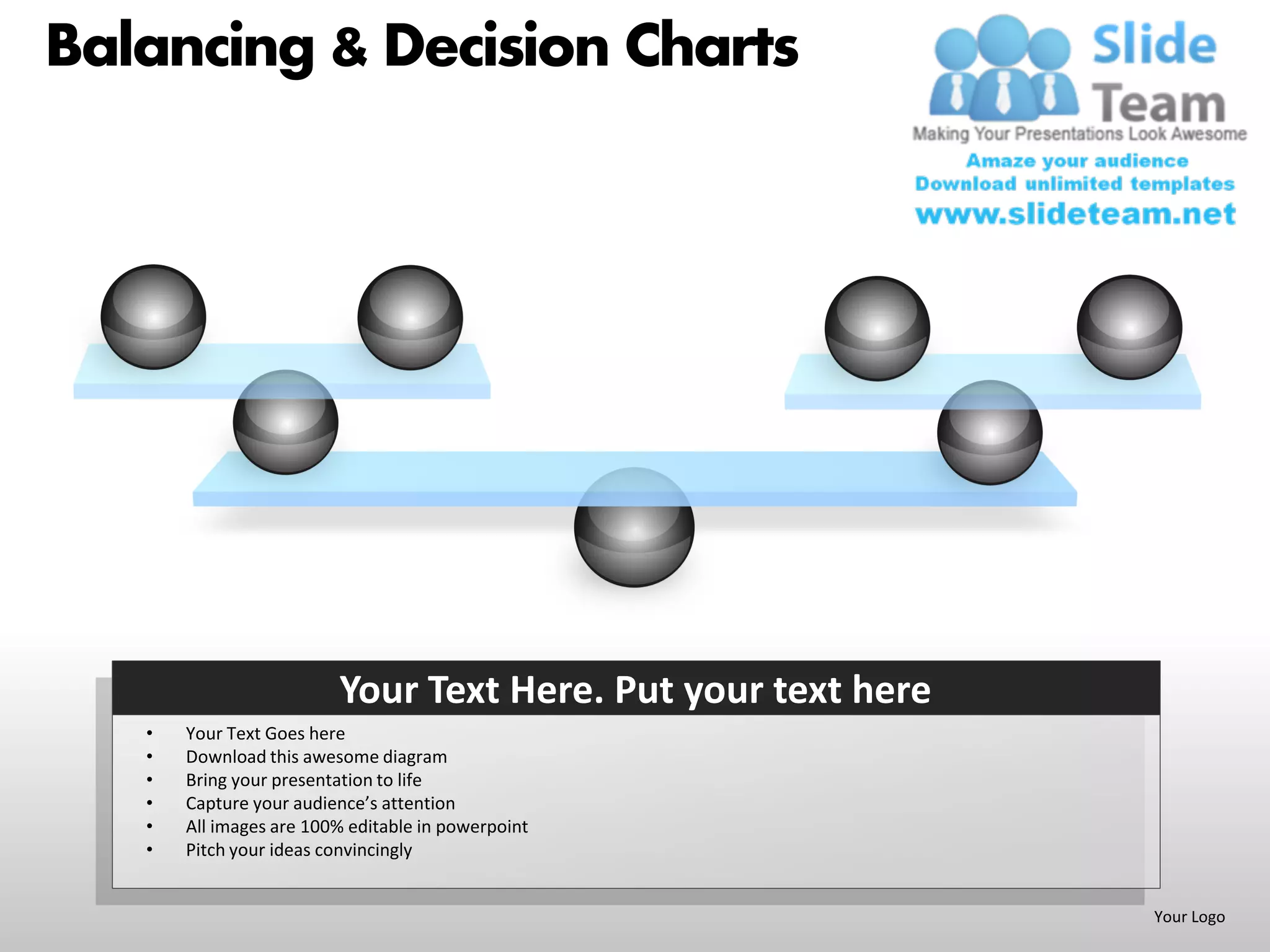 Balancing & Decision Charts




                         Your Text Here. Put your text here
   •   Your Text Goes here
   •   Download this awesome diagram
   •   Bring your presentation to life
   •   Capture your audience’s attention
   •   All images are 100% editable in powerpoint
   •   Pitch your ideas convincingly


                                                              Your Logo
 