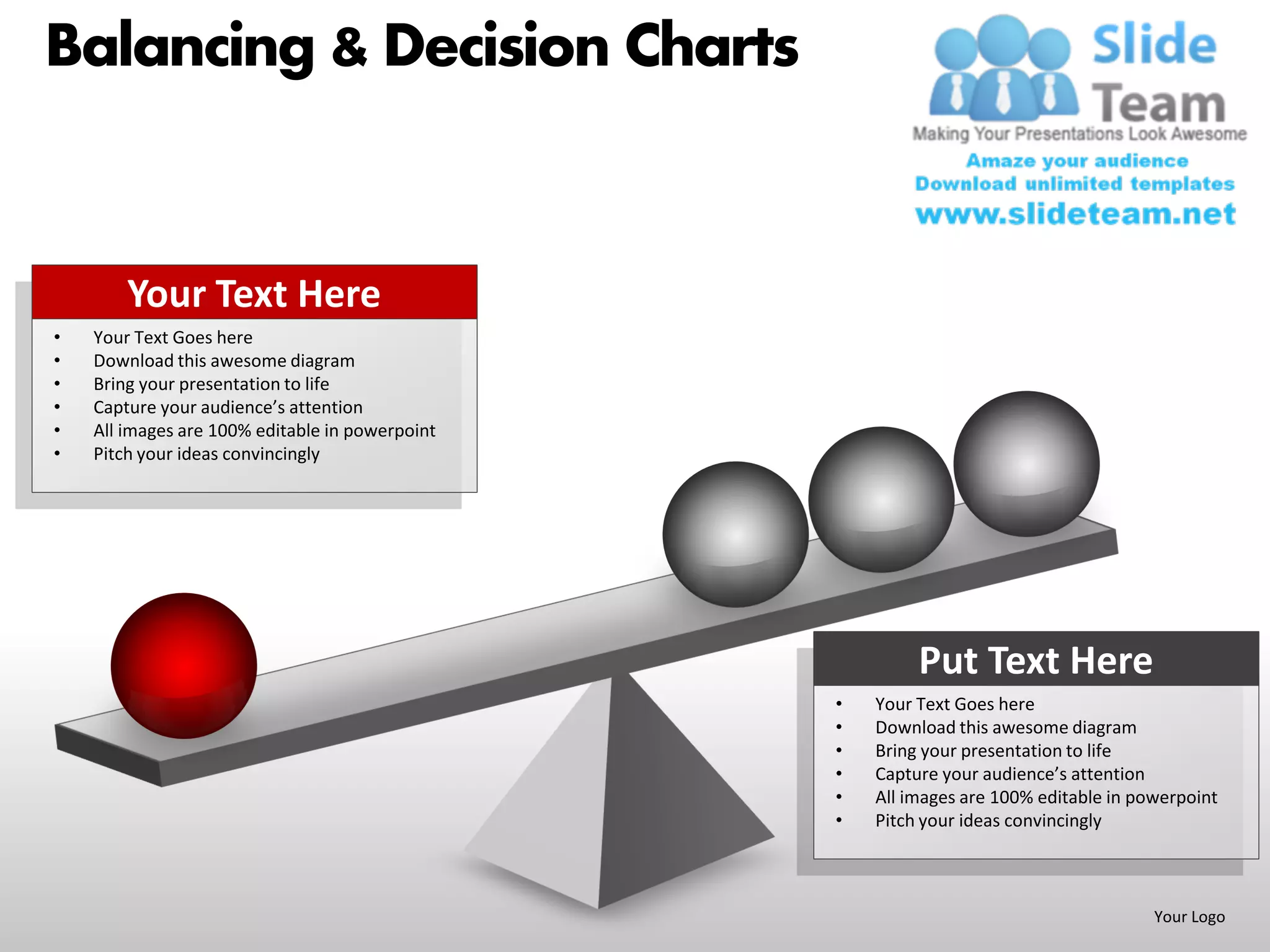 Balancing & Decision Charts


        Your Text Here
•   Your Text Goes here
•   Download this awesome diagram
•   Bring your presentation to life
•   Capture your audience’s attention
•   All images are 100% editable in powerpoint
•   Pitch your ideas convincingly




                                                          Put Text Here
                                                 •   Your Text Goes here
                                                 •   Download this awesome diagram
                                                 •   Bring your presentation to life
                                                 •   Capture your audience’s attention
                                                 •   All images are 100% editable in powerpoint
                                                 •   Pitch your ideas convincingly



                                                                                       Your Logo
 
