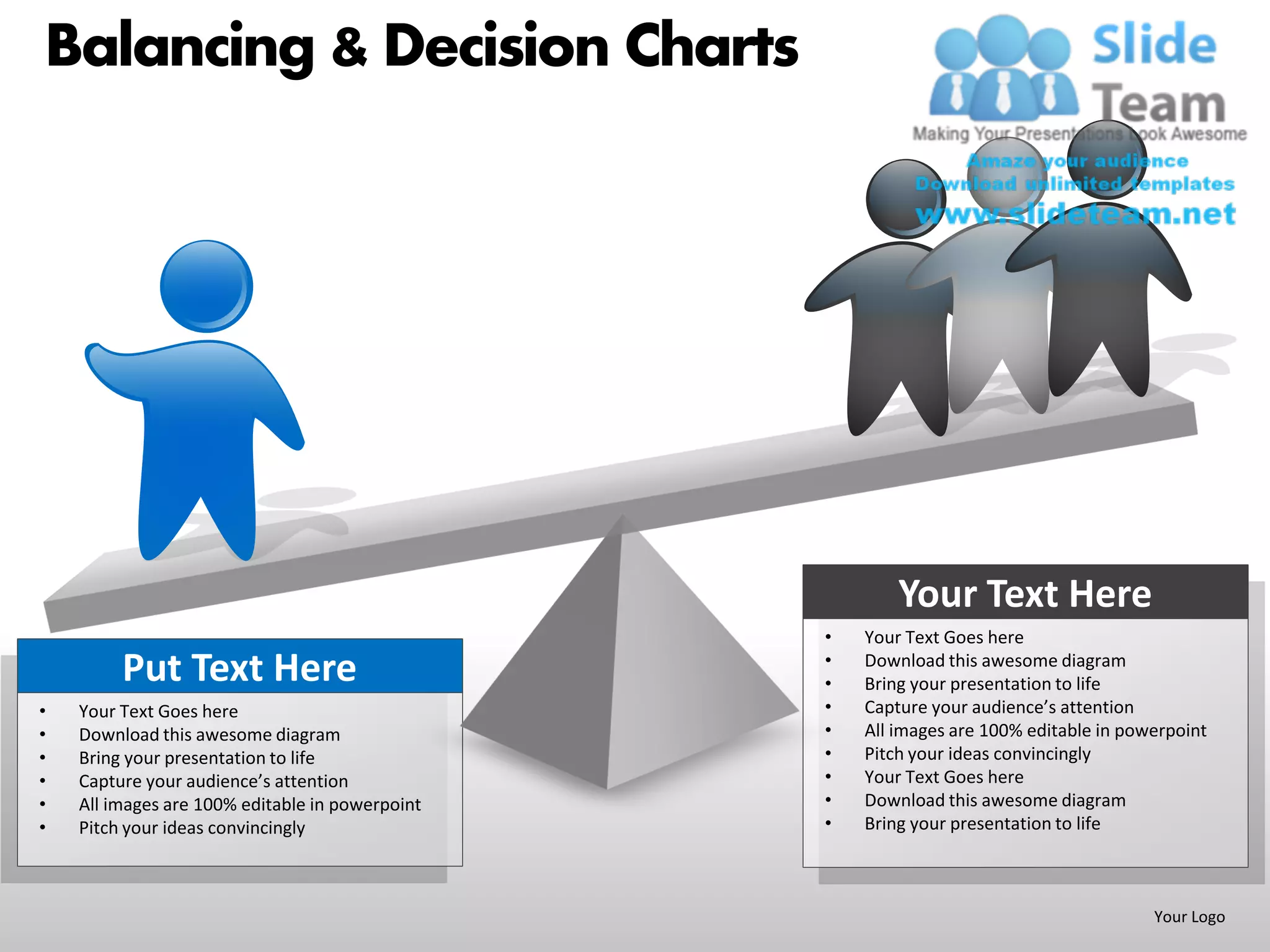 Balancing & Decision Charts




                                                         Your Text Here
                                                 •   Your Text Goes here
                                                 •
         Put Text Here                           •
                                                     Download this awesome diagram
                                                     Bring your presentation to life
•   Your Text Goes here                          •   Capture your audience’s attention
•   Download this awesome diagram                •   All images are 100% editable in powerpoint
•   Bring your presentation to life              •   Pitch your ideas convincingly
•   Capture your audience’s attention            •   Your Text Goes here
•   All images are 100% editable in powerpoint   •   Download this awesome diagram
•   Pitch your ideas convincingly                •   Bring your presentation to life



                                                                                        Your Logo
 