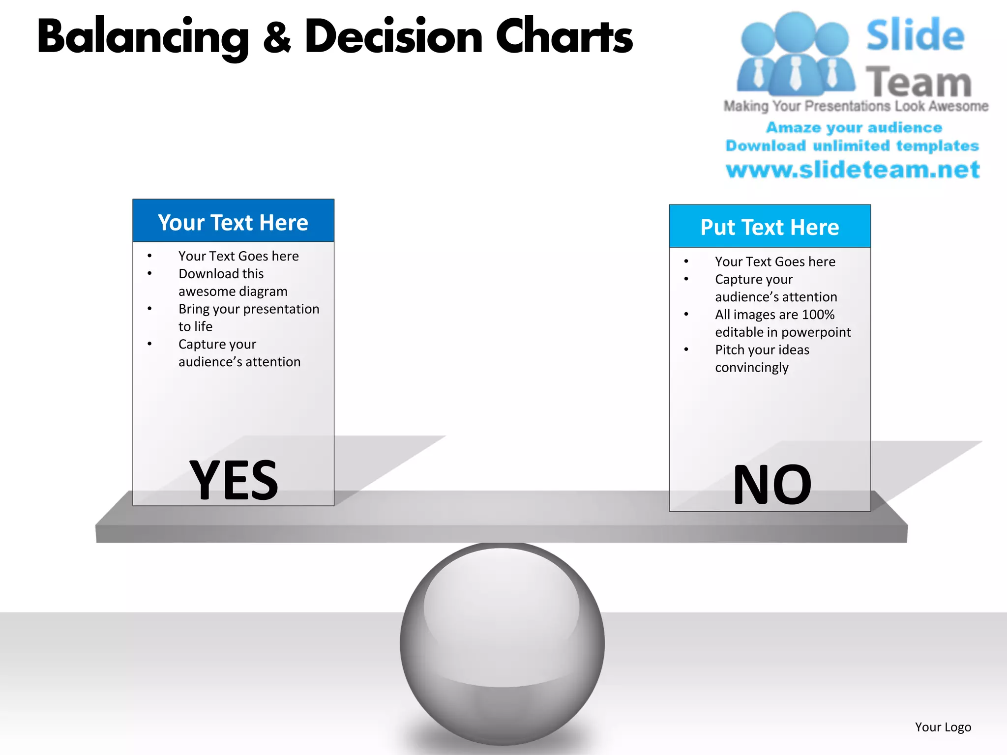 Balancing & Decision Charts


         Your Text Here                 Put Text Here
     •    Your Text Goes here       •    Your Text Goes here
     •    Download this             •    Capture your
          awesome diagram                audience’s attention
     •    Bring your presentation   •    All images are 100%
          to life                        editable in powerpoint
     •    Capture your              •    Pitch your ideas
          audience’s attention           convincingly




           YES                             NO


                                                                  Your Logo
 