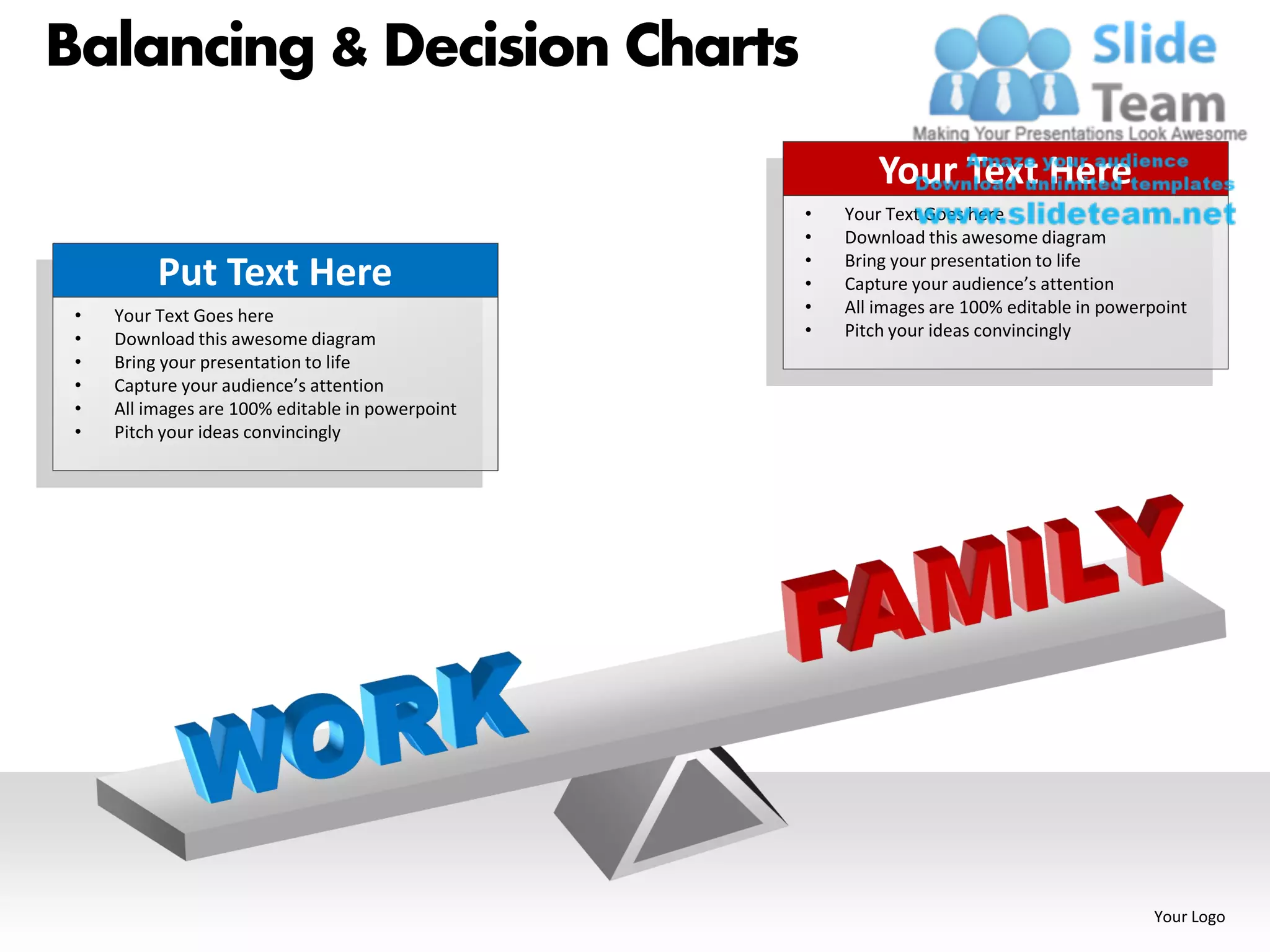 Balancing & Decision Charts
                                                          Your Text Here
                                                  •   Your Text Goes here
                                                  •   Download this awesome diagram
                                                  •   Bring your presentation to life
          Put Text Here                           •   Capture your audience’s attention
 •   Your Text Goes here                          •   All images are 100% editable in powerpoint
 •   Download this awesome diagram                •   Pitch your ideas convincingly
 •   Bring your presentation to life
 •   Capture your audience’s attention
 •   All images are 100% editable in powerpoint
 •   Pitch your ideas convincingly




                                                                                           Your Logo
 