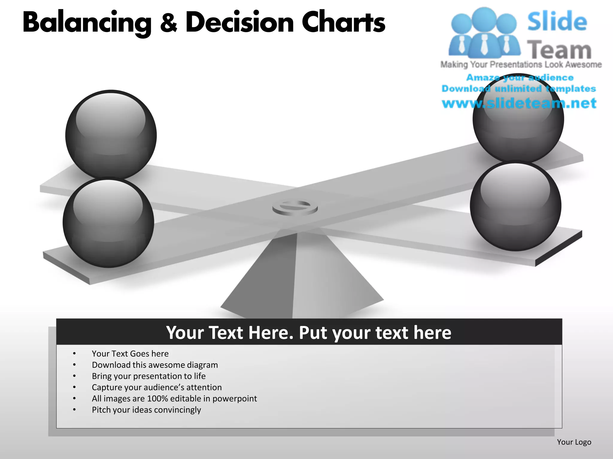 Balancing & Decision Charts




                         Your Text Here. Put your text here
   •   Your Text Goes here
   •   Download this awesome diagram
   •   Bring your presentation to life
   •   Capture your audience’s attention
   •   All images are 100% editable in powerpoint
   •   Pitch your ideas convincingly


                                                              Your Logo
 