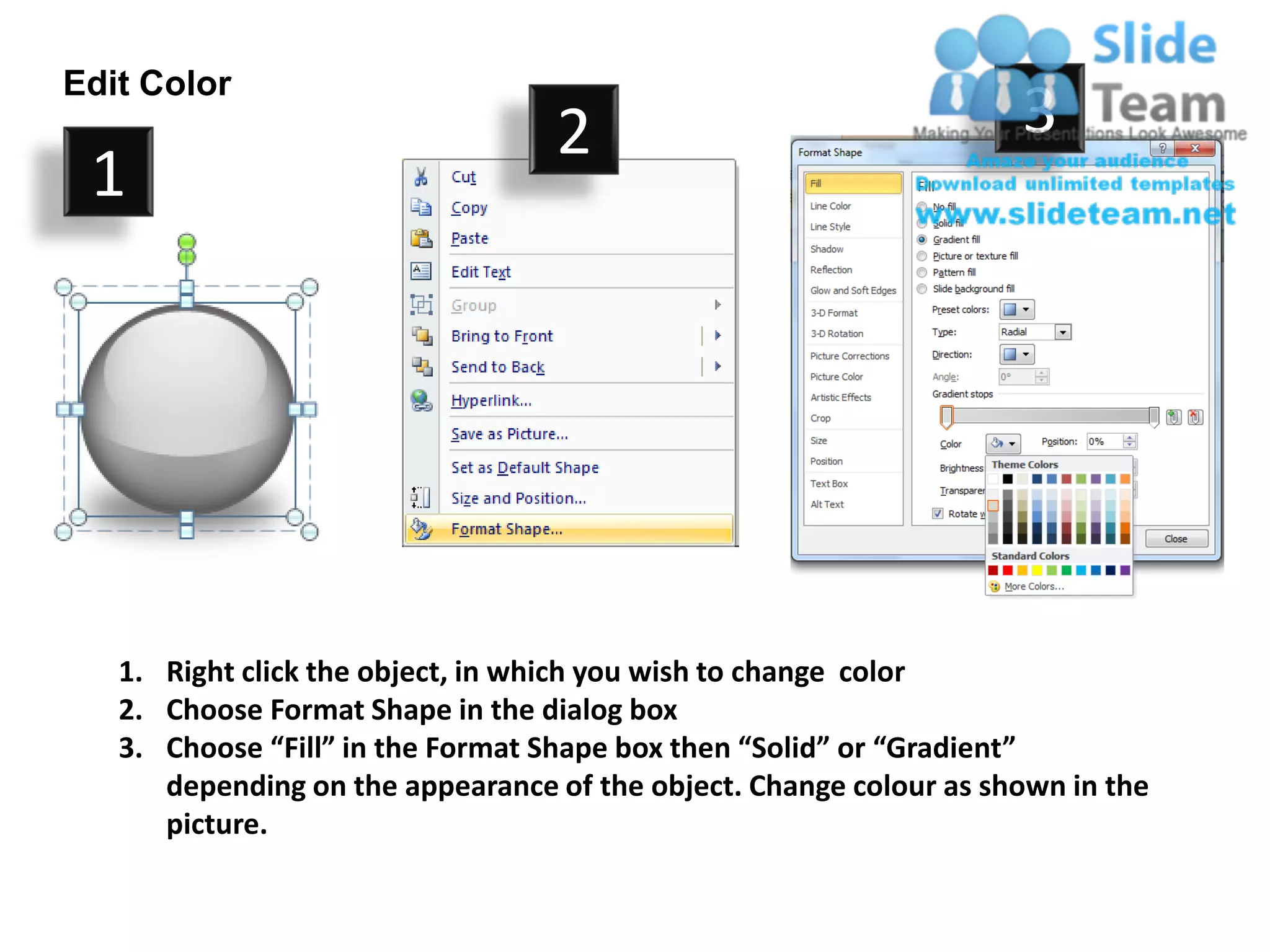 Edit Color
                                  2                                 3
 1




   1. Right click the object, in which you wish to change color
   2. Choose Format Shape in the dialog box
   3. Choose “Fill” in the Format Shape box then “Solid” or “Gradient”
      depending on the appearance of the object. Change colour as shown in the
      picture.
 
