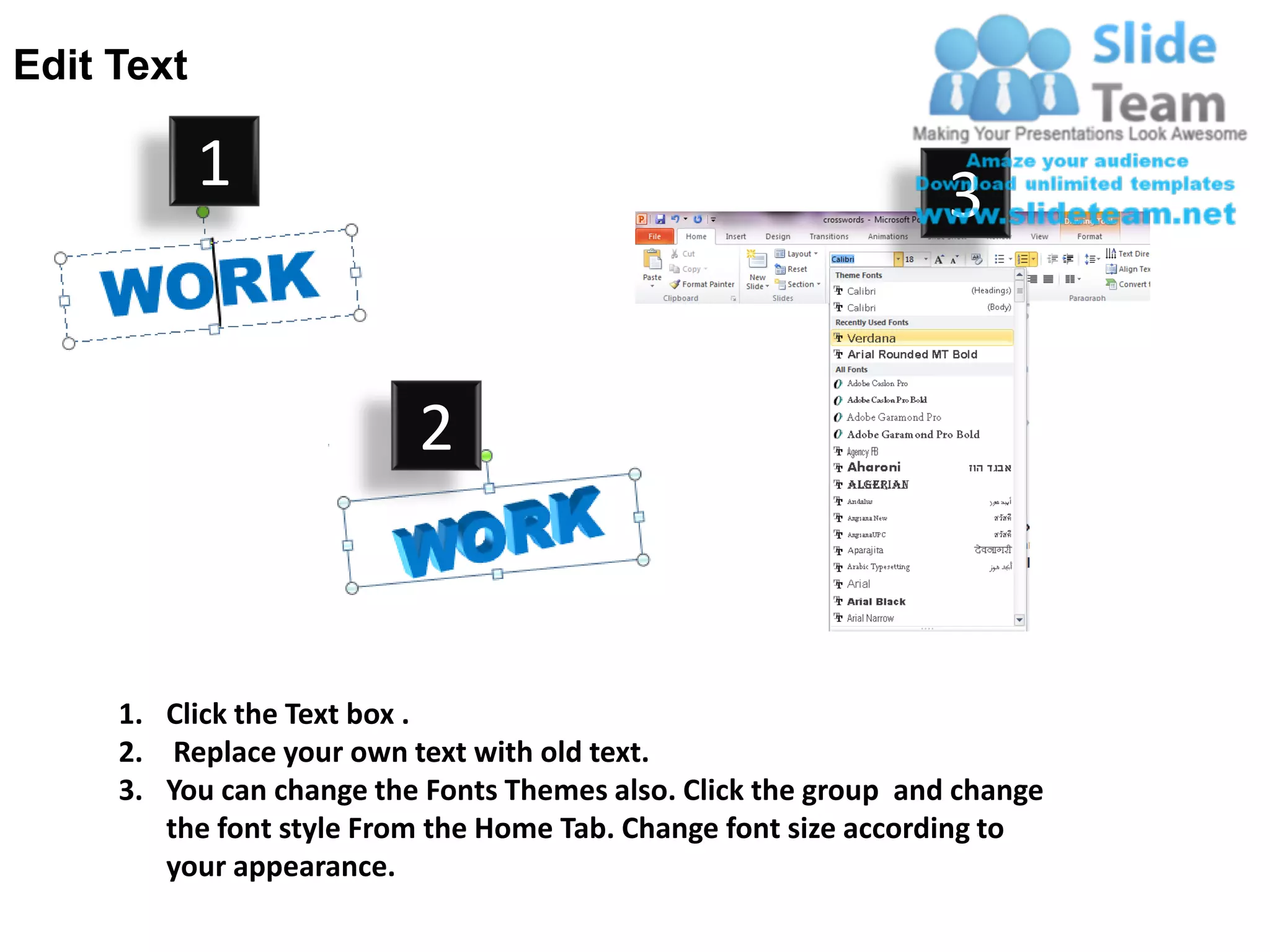 Edit Text

            1                                                    3


                          2


     1. Click the Text box .
     2. Replace your own text with old text.
     3. You can change the Fonts Themes also. Click the group and change
        the font style From the Home Tab. Change font size according to
        your appearance.
 