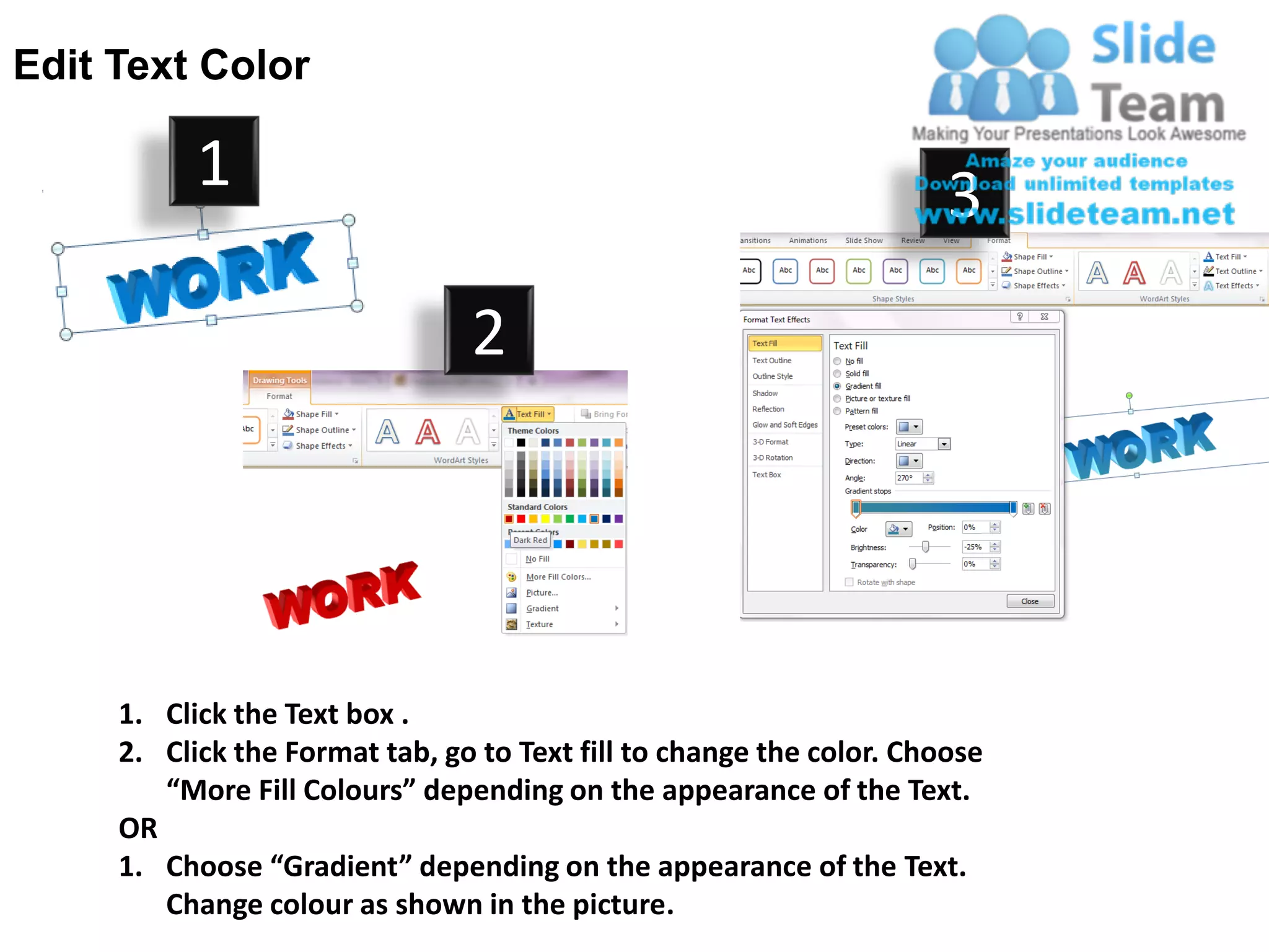 Edit Text Color

           1                                                          3
                                2




     1. Click the Text box .
     2. Click the Format tab, go to Text fill to change the color. Choose
        “More Fill Colours” depending on the appearance of the Text.
     OR
     1. Choose “Gradient” depending on the appearance of the Text.
        Change colour as shown in the picture.
 