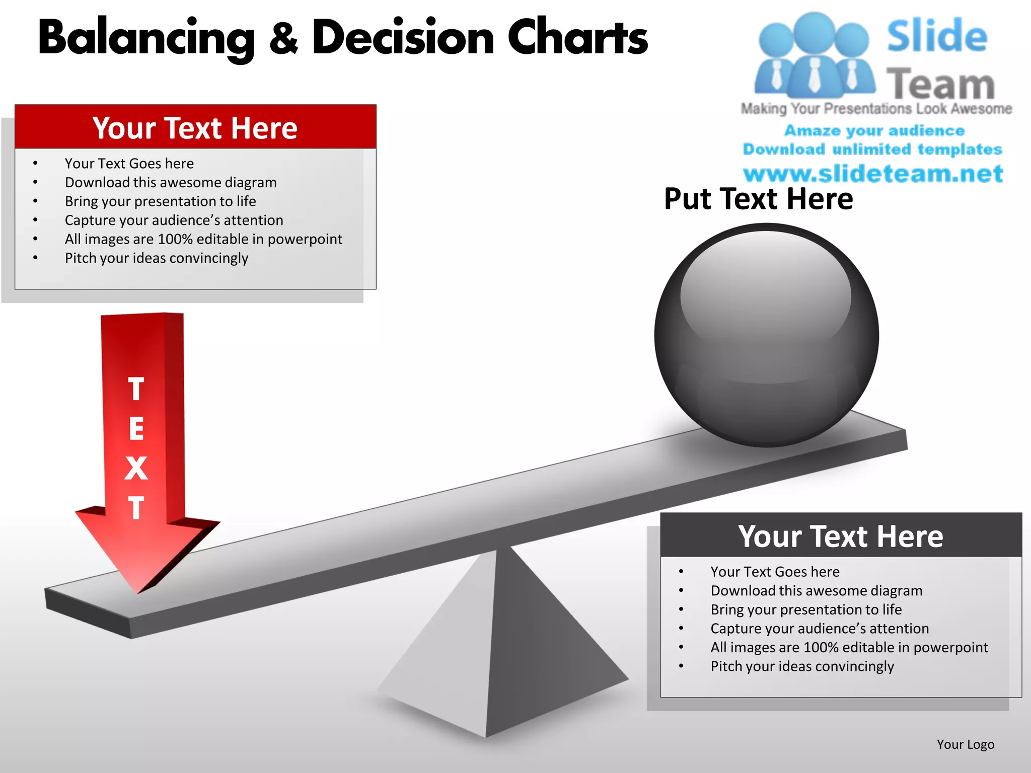 Balancing & Decision Charts
        Your Text Here
•   Your Text Goes here
•   Download this awesome diagram
•
•
    Bring your presentation to life
    Capture your audience’s attention
                                                 Put Text Here
•   All images are 100% editable in powerpoint
•   Pitch your ideas convincingly




            T
            E
            X
            T
                                                          Your Text Here
                                                  •   Your Text Goes here
                                                  •   Download this awesome diagram
                                                  •   Bring your presentation to life
                                                  •   Capture your audience’s attention
                                                  •   All images are 100% editable in powerpoint
                                                  •   Pitch your ideas convincingly



                                                                                        Your Logo
 