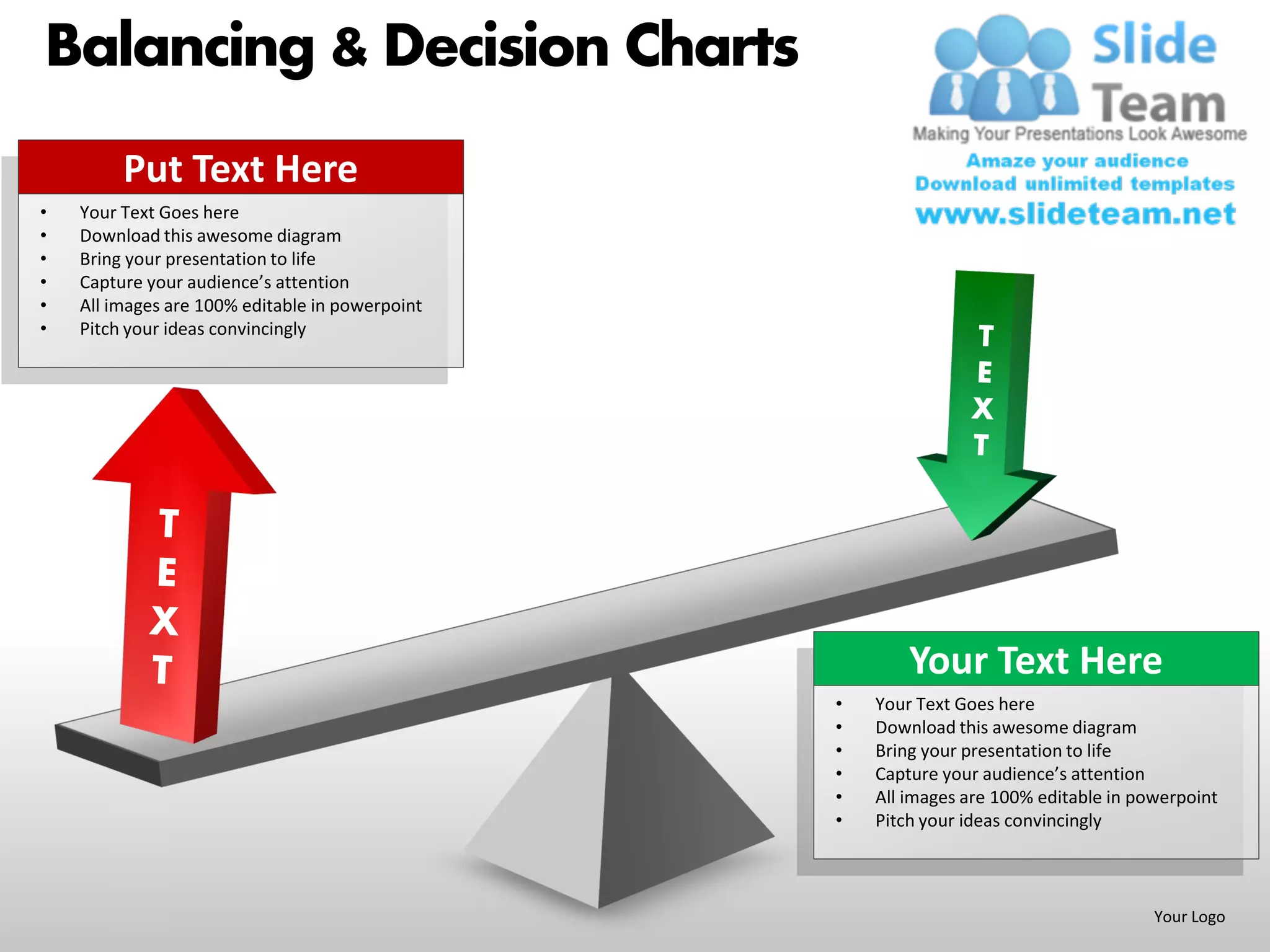 Balancing & Decision Charts
         Put Text Here
•   Your Text Goes here
•   Download this awesome diagram
•   Bring your presentation to life
•   Capture your audience’s attention
•   All images are 100% editable in powerpoint
•   Pitch your ideas convincingly




                                                         Your Text Here
                                                 •   Your Text Goes here
                                                 •   Download this awesome diagram
                                                 •   Bring your presentation to life
                                                 •   Capture your audience’s attention
                                                 •   All images are 100% editable in powerpoint
                                                 •   Pitch your ideas convincingly



                                                                                       Your Logo
 
