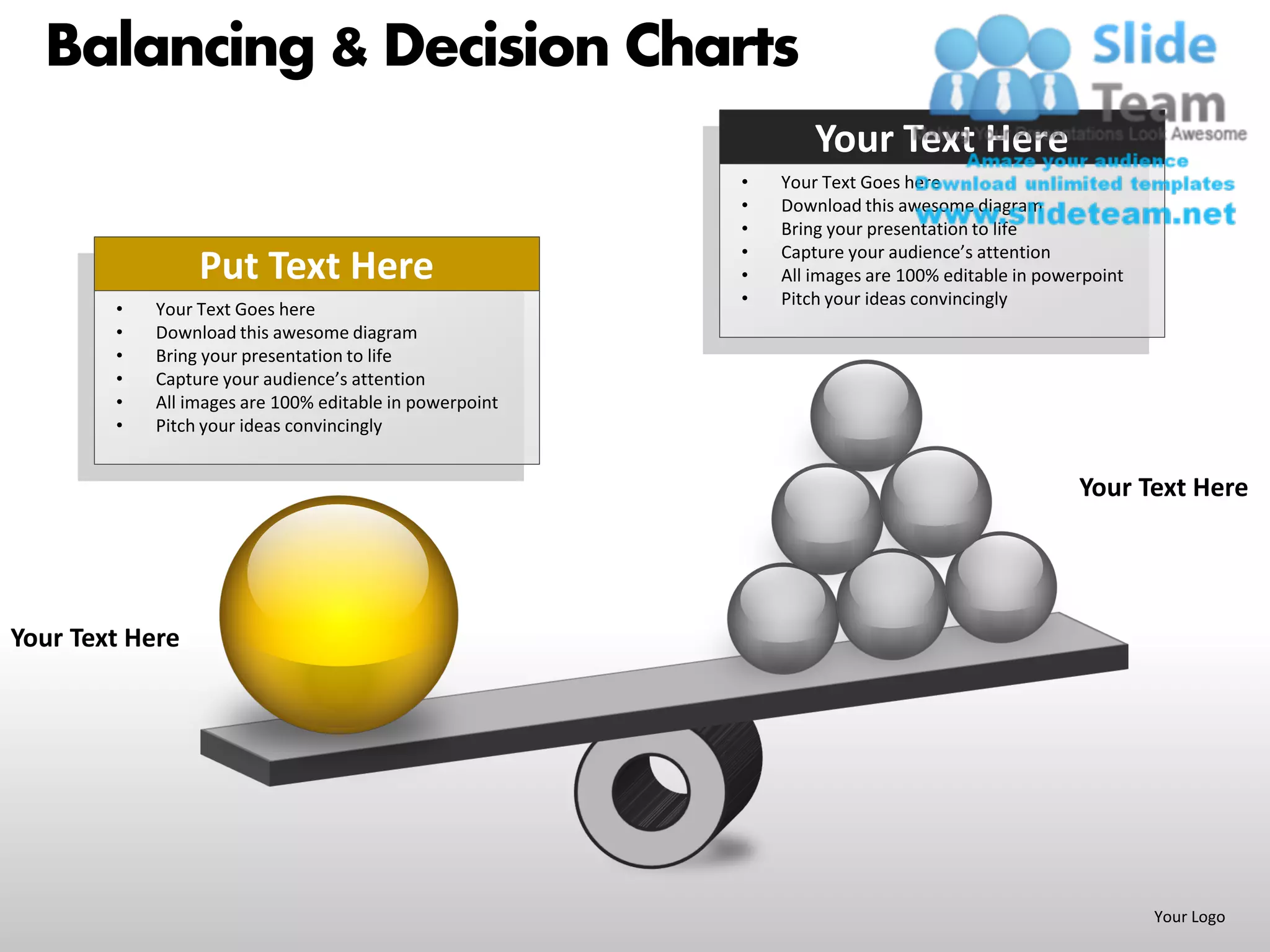 Balancing & Decision Charts
                                                                 Your Text Here
                                                         •   Your Text Goes here
                                                         •   Download this awesome diagram
                                                         •   Bring your presentation to life
                                                         •   Capture your audience’s attention
                 Put Text Here                           •   All images are 100% editable in powerpoint
                                                         •   Pitch your ideas convincingly
        •   Your Text Goes here
        •   Download this awesome diagram
        •   Bring your presentation to life
        •   Capture your audience’s attention
        •   All images are 100% editable in powerpoint
        •   Pitch your ideas convincingly


                                                                                                 Your Text Here




Your Text Here




                                                                                                          Your Logo
 