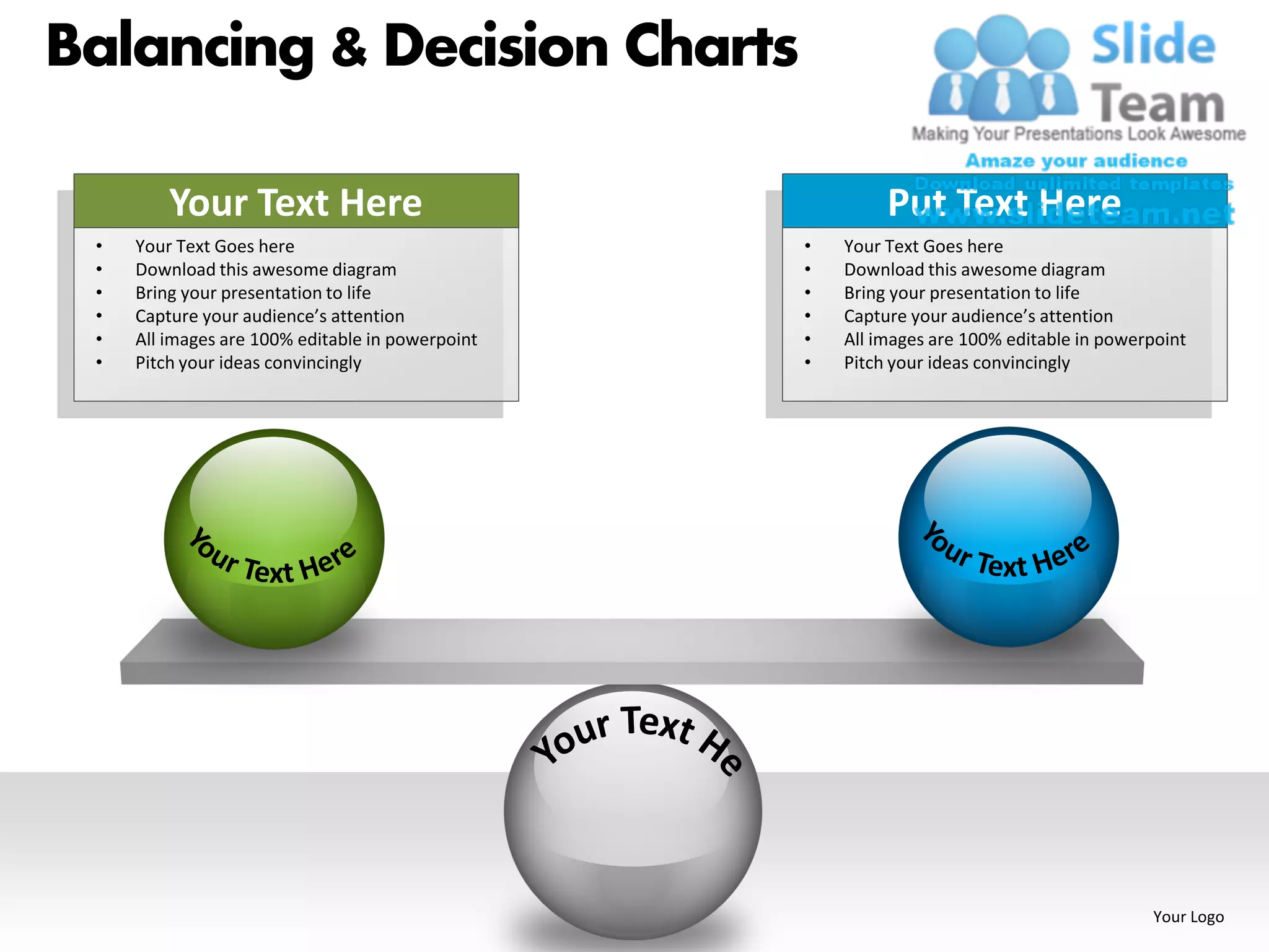 Balancing & Decision Charts

         Your Text Here                                    Put Text Here
 •   Your Text Goes here                          •   Your Text Goes here
 •   Download this awesome diagram                •   Download this awesome diagram
 •   Bring your presentation to life              •   Bring your presentation to life
 •   Capture your audience’s attention            •   Capture your audience’s attention
 •   All images are 100% editable in powerpoint   •   All images are 100% editable in powerpoint
 •   Pitch your ideas convincingly                •   Pitch your ideas convincingly




                                                                                           Your Logo
 