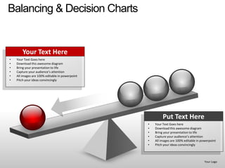 Balancing & Decision Charts


        Your Text Here
•   Your Text Goes here
•   Download this awesome diagram
•   Bring your presentation to life
•   Capture your audience’s attention
•   All images are 100% editable in powerpoint
•   Pitch your ideas convincingly




                                                          Put Text Here
                                                 •   Your Text Goes here
                                                 •   Download this awesome diagram
                                                 •   Bring your presentation to life
                                                 •   Capture your audience’s attention
                                                 •   All images are 100% editable in powerpoint
                                                 •   Pitch your ideas convincingly



                                                                                       Your Logo
 
