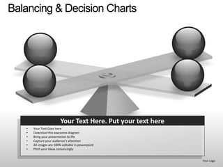 Balancing & Decision Charts




                         Your Text Here. Put your text here
   •   Your Text Goes here
   •   Download this awesome diagram
   •   Bring your presentation to life
   •   Capture your audience’s attention
   •   All images are 100% editable in powerpoint
   •   Pitch your ideas convincingly


                                                              Your Logo
 