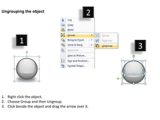 Ungrouping the object
                                                    2


           1
                                                         3




1. Right click the object.
2. Choose Group and then Ungroup.
3. Click beside the object and drag the arrow over it.
 