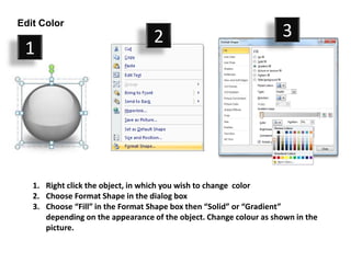 Edit Color
                                  2                                 3
 1




   1. Right click the object, in which you wish to change color
   2. Choose Format Shape in the dialog box
   3. Choose “Fill” in the Format Shape box then “Solid” or “Gradient”
      depending on the appearance of the object. Change colour as shown in the
      picture.
 