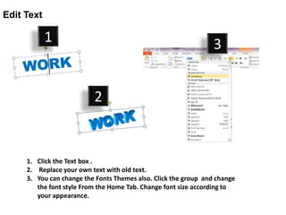 Edit Text

            1                                                    3


                          2


     1. Click the Text box .
     2. Replace your own text with old text.
     3. You can change the Fonts Themes also. Click the group and change
        the font style From the Home Tab. Change font size according to
        your appearance.
 
