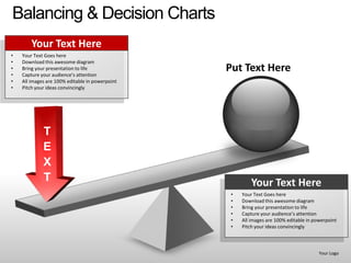 Balancing & Decision Charts
        Your Text Here
•   Your Text Goes here
•   Download this awesome diagram
•
•
    Bring your presentation to life
    Capture your audience’s attention
                                                 Put Text Here
•   All images are 100% editable in powerpoint
•   Pitch your ideas convincingly




             T
             E
             X
             T                                            Your Text Here
                                                  •   Your Text Goes here
                                                  •   Download this awesome diagram
                                                  •   Bring your presentation to life
                                                  •   Capture your audience’s attention
                                                  •   All images are 100% editable in powerpoint
                                                  •   Pitch your ideas convincingly



                                                                                        Your Logo
 