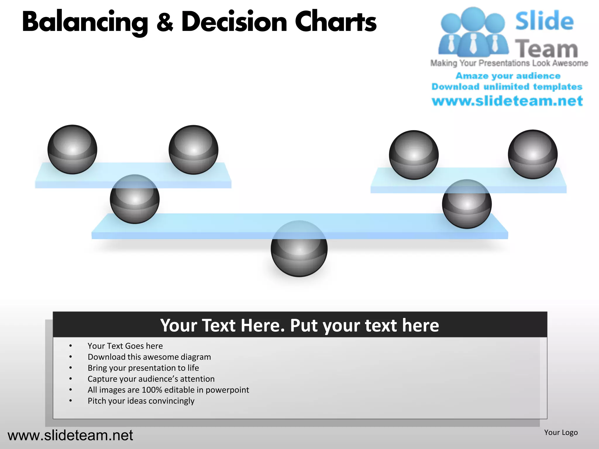 Balancing & Decision Charts




                              Your Text Here. Put your text here
        •   Your Text Goes here
        •   Download this awesome diagram
        •   Bring your presentation to life
        •   Capture your audience’s attention
        •   All images are 100% editable in powerpoint
        •   Pitch your ideas convincingly


www.slideteam.net                                                  Your Logo
 