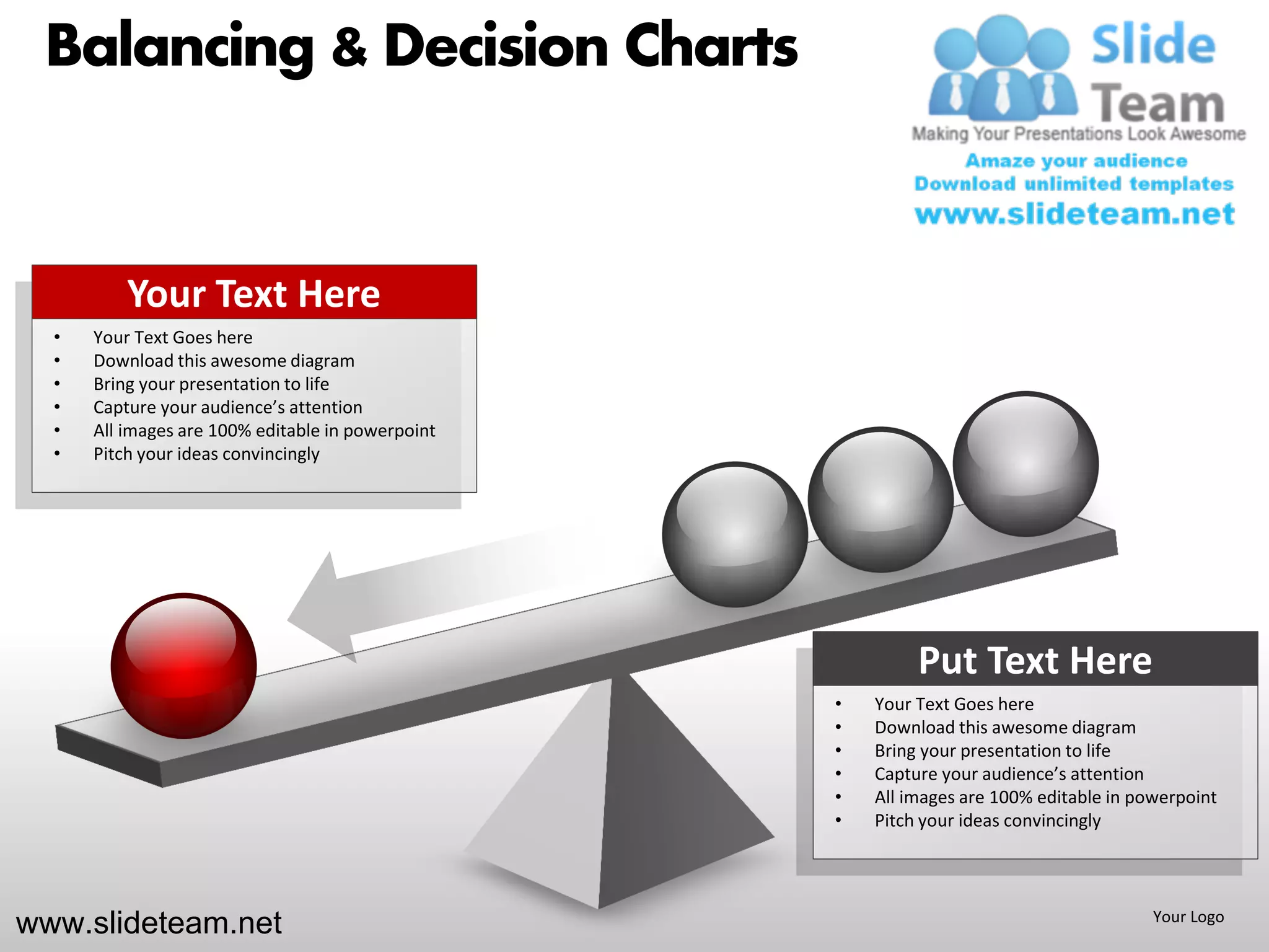 Balancing & Decision Charts


          Your Text Here
  •   Your Text Goes here
  •   Download this awesome diagram
  •   Bring your presentation to life
  •   Capture your audience’s attention
  •   All images are 100% editable in powerpoint
  •   Pitch your ideas convincingly




                                                            Put Text Here
                                                   •   Your Text Goes here
                                                   •   Download this awesome diagram
                                                   •   Bring your presentation to life
                                                   •   Capture your audience’s attention
                                                   •   All images are 100% editable in powerpoint
                                                   •   Pitch your ideas convincingly




www.slideteam.net                                                                        Your Logo
 
