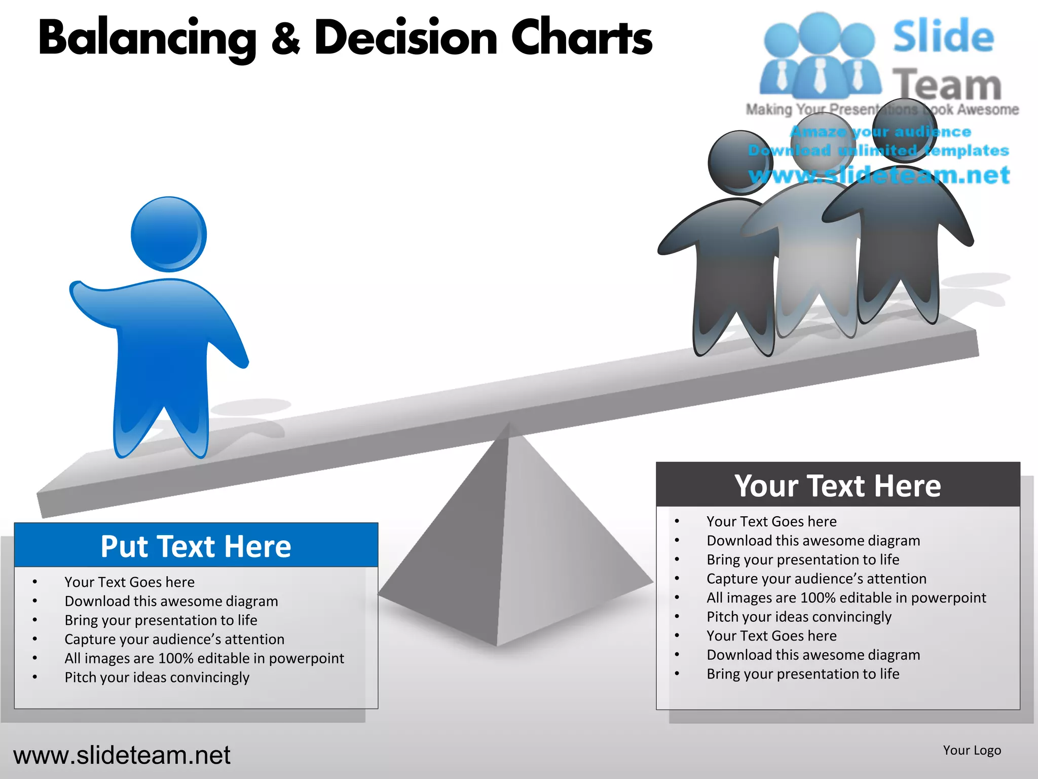 Balancing & Decision Charts




                                                          Your Text Here
                                                  •   Your Text Goes here
          Put Text Here                           •
                                                  •
                                                      Download this awesome diagram
                                                      Bring your presentation to life
 •   Your Text Goes here                          •   Capture your audience’s attention
 •   Download this awesome diagram                •   All images are 100% editable in powerpoint
 •   Bring your presentation to life              •   Pitch your ideas convincingly
 •   Capture your audience’s attention            •   Your Text Goes here
 •   All images are 100% editable in powerpoint   •   Download this awesome diagram
 •   Pitch your ideas convincingly                •   Bring your presentation to life




www.slideteam.net                                                                        Your Logo
 