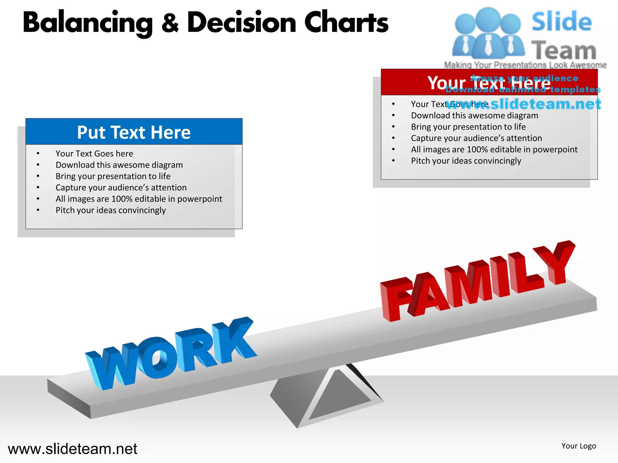 Balancing & Decision Charts
                                                            Your Text Here
                                                    •   Your Text Goes here
                                                    •   Download this awesome diagram
                                                    •   Bring your presentation to life
            Put Text Here                           •   Capture your audience’s attention
   •   Your Text Goes here                          •   All images are 100% editable in powerpoint
   •   Download this awesome diagram                •   Pitch your ideas convincingly
   •   Bring your presentation to life
   •   Capture your audience’s attention
   •   All images are 100% editable in powerpoint
   •   Pitch your ideas convincingly




www.slideteam.net                                                                            Your Logo
 