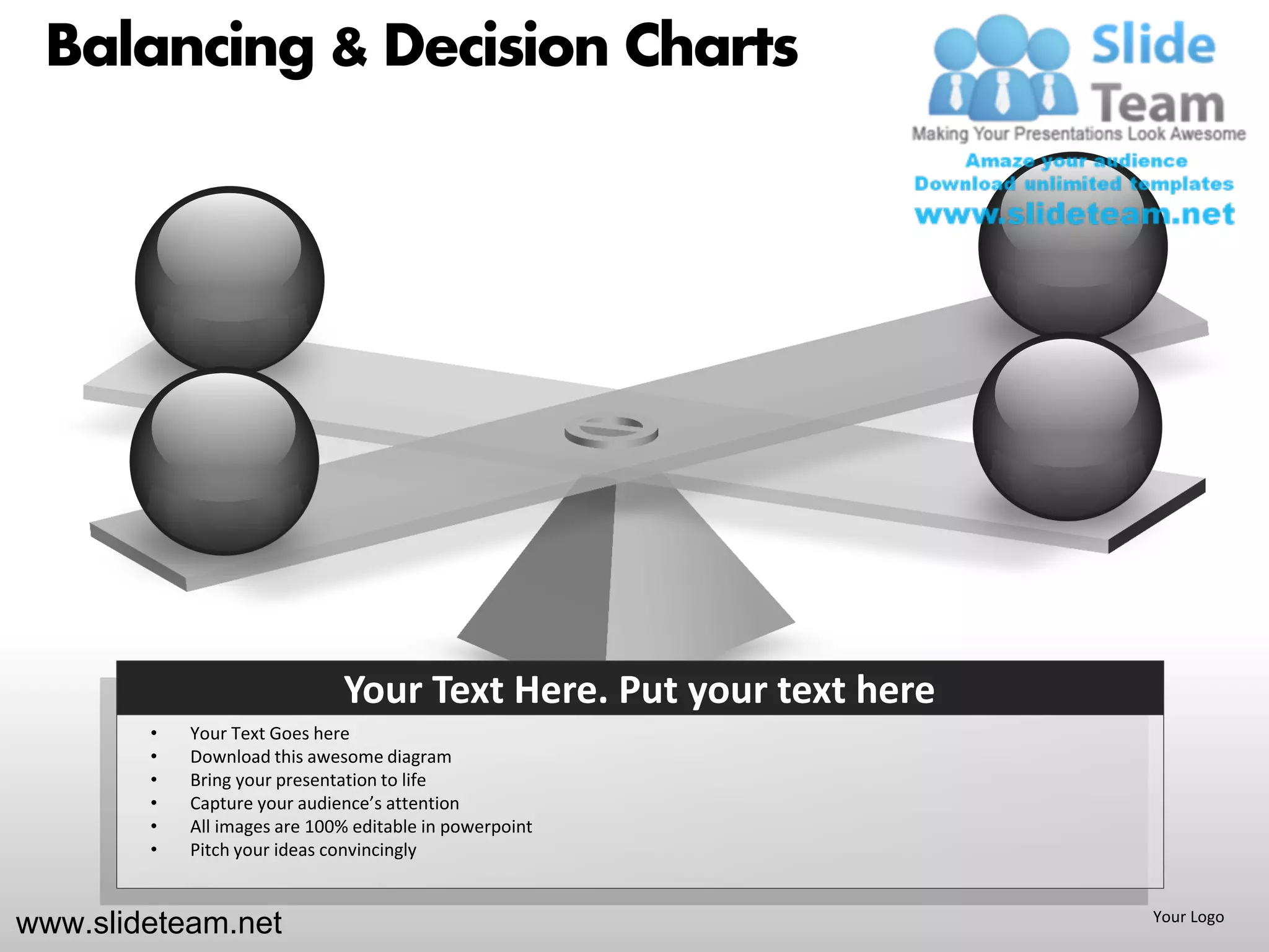 Balancing & Decision Charts




                              Your Text Here. Put your text here
        •   Your Text Goes here
        •   Download this awesome diagram
        •   Bring your presentation to life
        •   Capture your audience’s attention
        •   All images are 100% editable in powerpoint
        •   Pitch your ideas convincingly


www.slideteam.net                                                  Your Logo
 