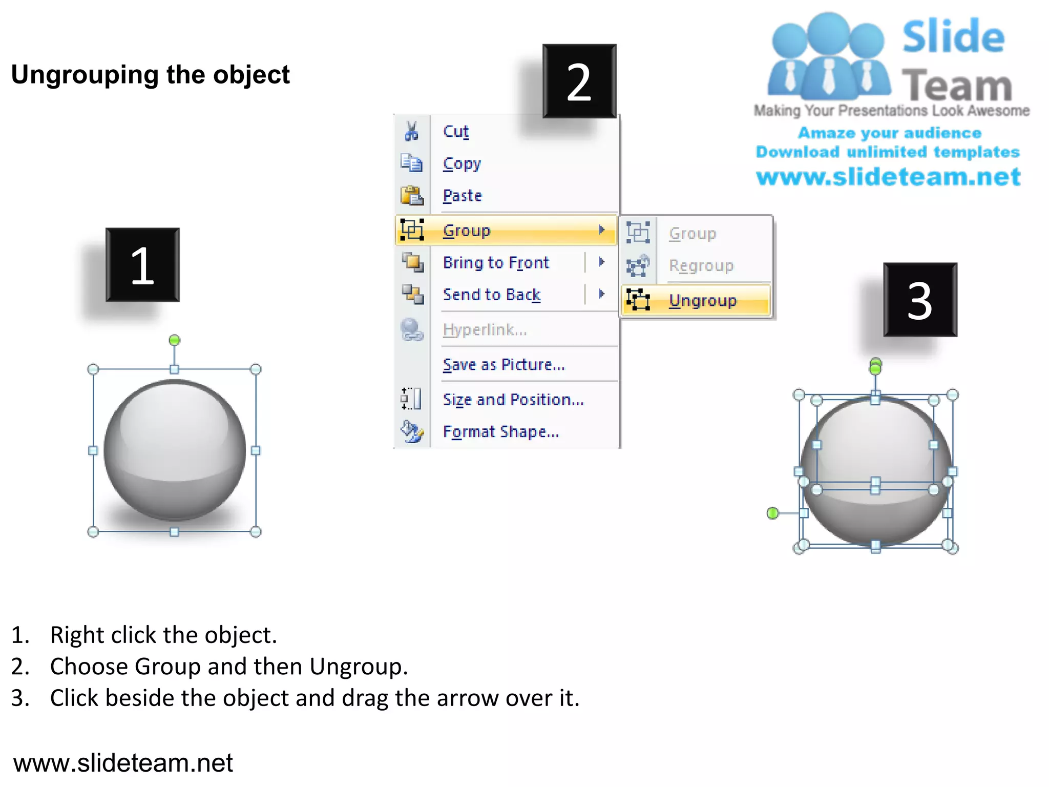 Ungrouping the object
                                                    2


           1
                                                         3




1. Right click the object.
2. Choose Group and then Ungroup.
3. Click beside the object and drag the arrow over it.

www.slideteam.net
 