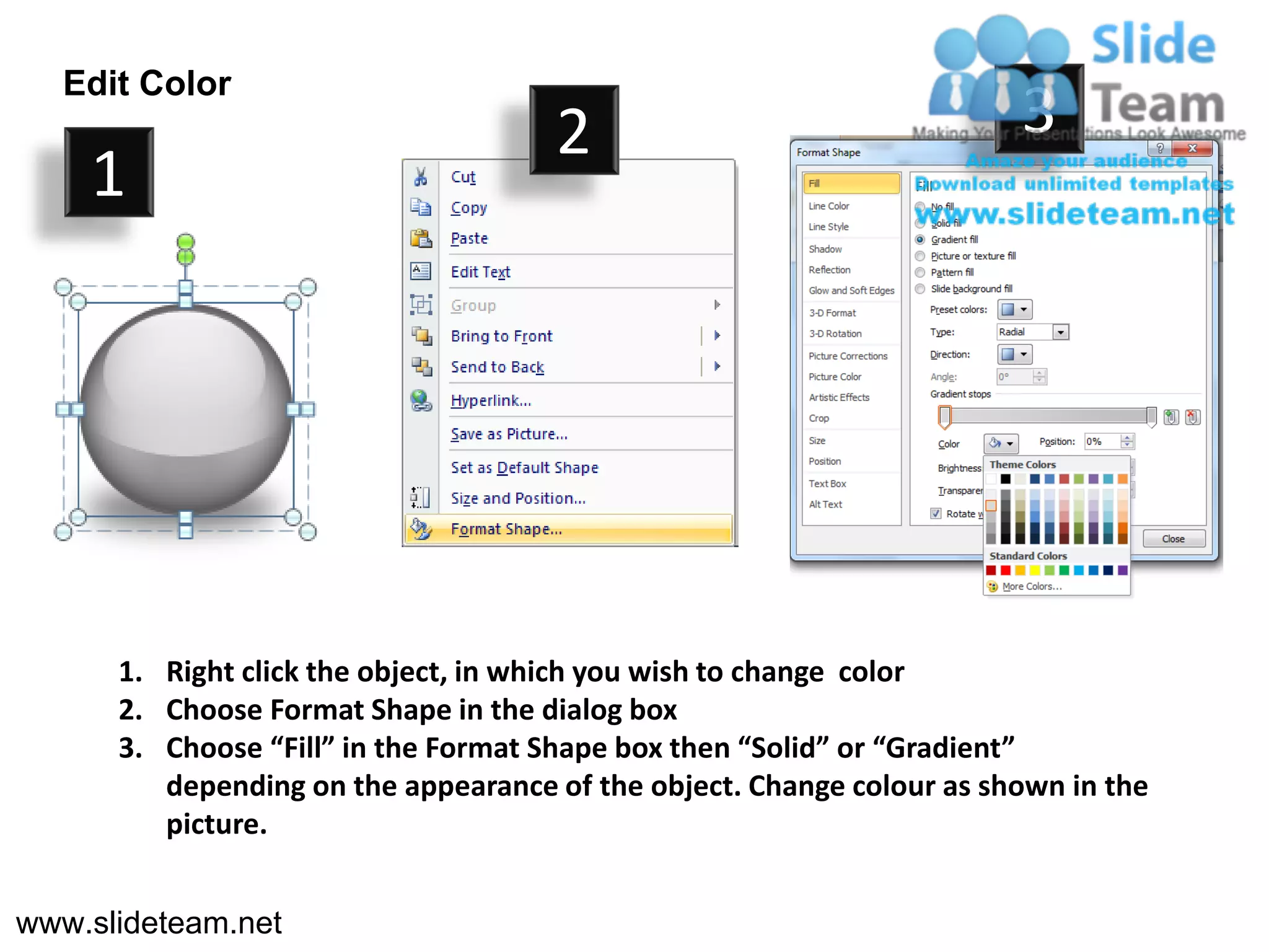Edit Color
                                     2                                 3
    1




      1. Right click the object, in which you wish to change color
      2. Choose Format Shape in the dialog box
      3. Choose “Fill” in the Format Shape box then “Solid” or “Gradient”
         depending on the appearance of the object. Change colour as shown in the
         picture.


www.slideteam.net
 