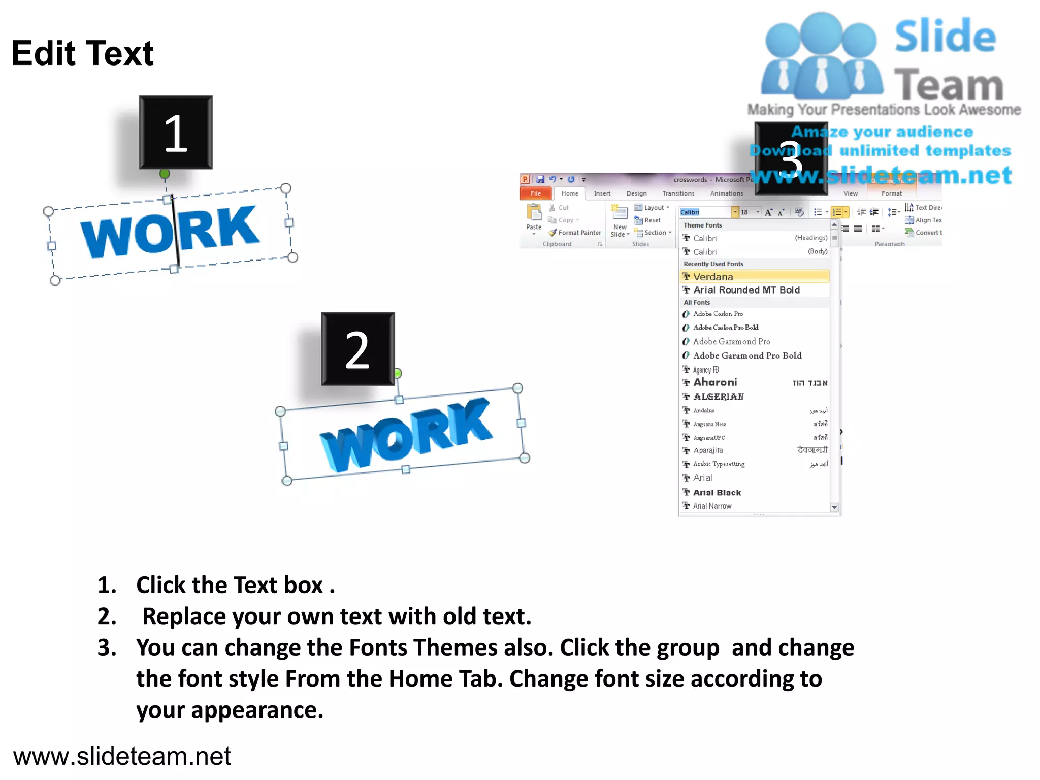Edit Text

            1                                                     3


                           2


      1. Click the Text box .
      2. Replace your own text with old text.
      3. You can change the Fonts Themes also. Click the group and change
         the font style From the Home Tab. Change font size according to
         your appearance.
www.slideteam.net
 