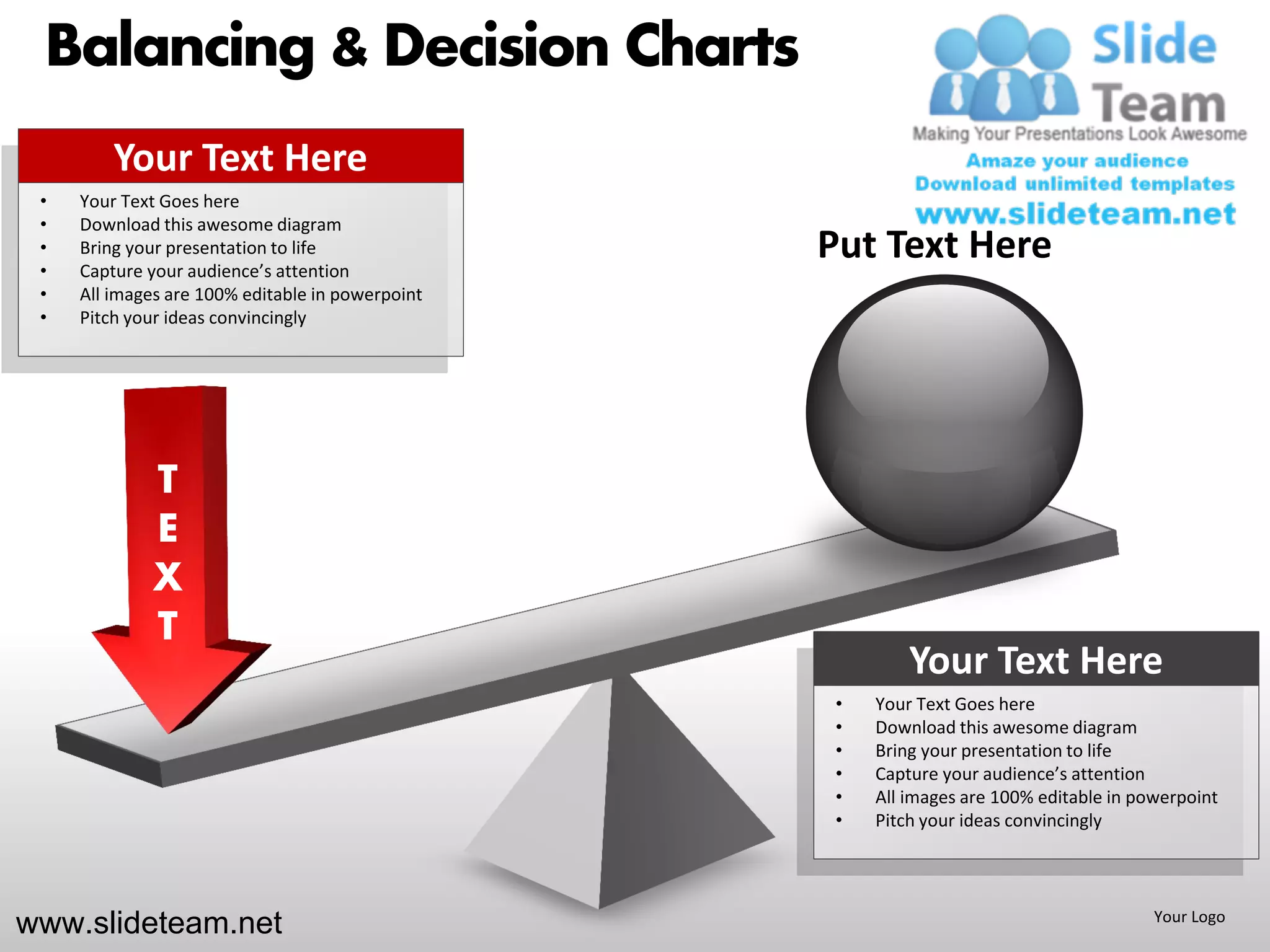 Balancing & Decision Charts
         Your Text Here
 •   Your Text Goes here
 •   Download this awesome diagram
 •
 •
     Bring your presentation to life
     Capture your audience’s attention
                                                  Put Text Here
 •   All images are 100% editable in powerpoint
 •   Pitch your ideas convincingly




             T
             E
             X
             T
                                                           Your Text Here
                                                   •   Your Text Goes here
                                                   •   Download this awesome diagram
                                                   •   Bring your presentation to life
                                                   •   Capture your audience’s attention
                                                   •   All images are 100% editable in powerpoint
                                                   •   Pitch your ideas convincingly




www.slideteam.net                                                                        Your Logo
 