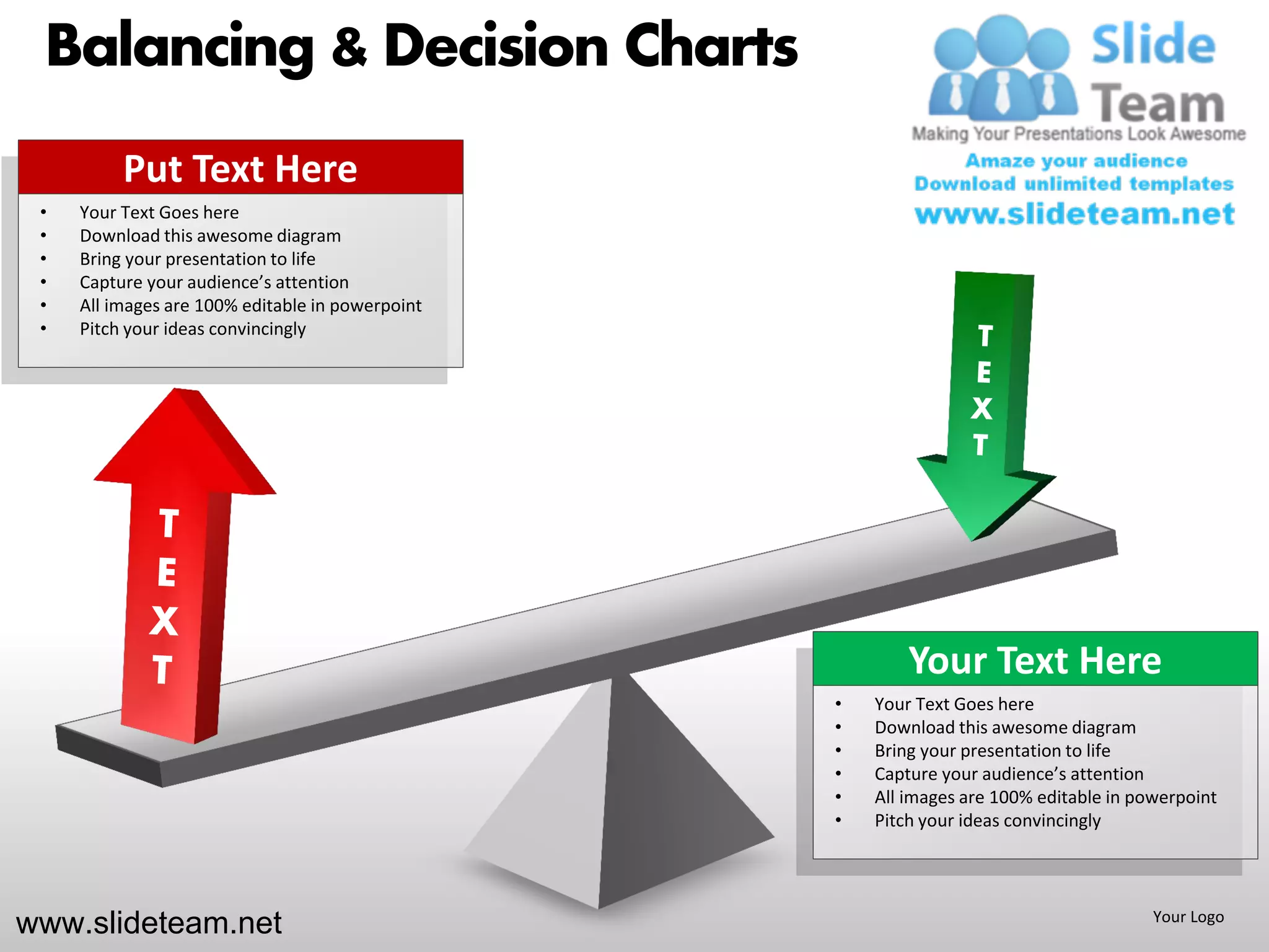 Balancing & Decision Charts
          Put Text Here
 •   Your Text Goes here
 •   Download this awesome diagram
 •   Bring your presentation to life
 •   Capture your audience’s attention
 •   All images are 100% editable in powerpoint
 •   Pitch your ideas convincingly




                                                          Your Text Here
                                                  •   Your Text Goes here
                                                  •   Download this awesome diagram
                                                  •   Bring your presentation to life
                                                  •   Capture your audience’s attention
                                                  •   All images are 100% editable in powerpoint
                                                  •   Pitch your ideas convincingly




www.slideteam.net                                                                       Your Logo
 