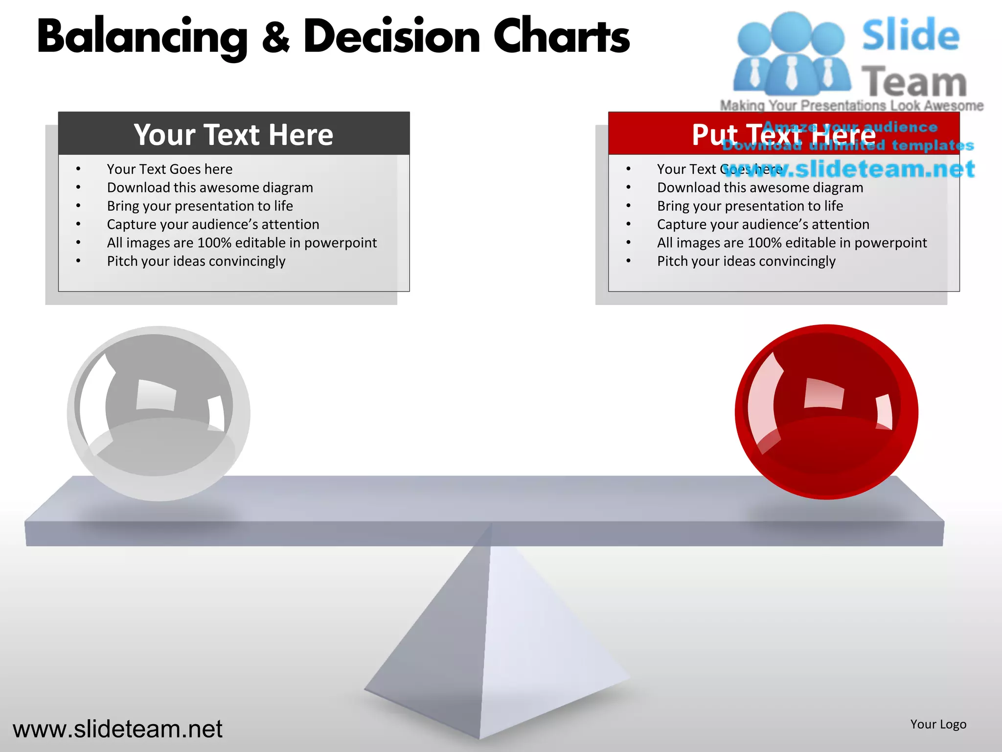 Balancing & Decision Charts
             Your Text Here                                    Put Text Here
     •   Your Text Goes here                          •   Your Text Goes here
     •   Download this awesome diagram                •   Download this awesome diagram
     •   Bring your presentation to life              •   Bring your presentation to life
     •   Capture your audience’s attention            •   Capture your audience’s attention
     •   All images are 100% editable in powerpoint   •   All images are 100% editable in powerpoint
     •   Pitch your ideas convincingly                •   Pitch your ideas convincingly




www.slideteam.net                                                                                Your Logo
 